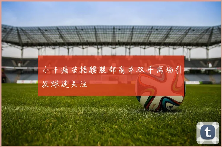 小卡痛苦捂腰腹部高举双手离场引发球迷关注