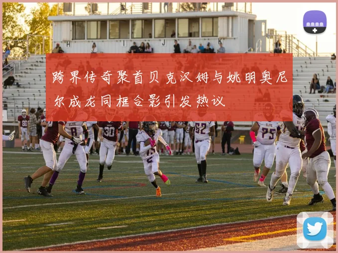 跨界传奇聚首贝克汉姆与姚明奥尼尔成龙同框合影引发热议