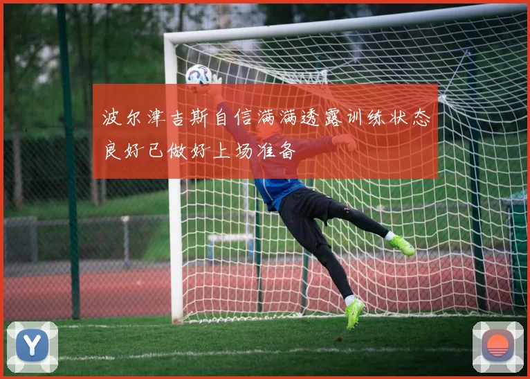波尔津吉斯自信满满透露训练状态良好已做好上场准备