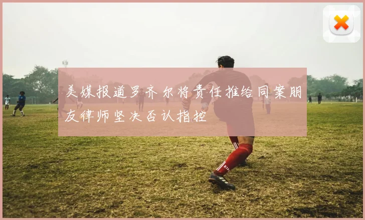 美媒报道罗齐尔将责任推给同案朋友律师坚决否认指控