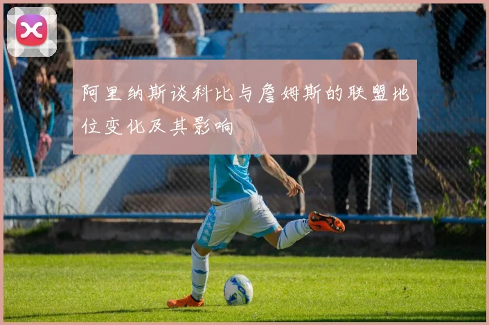 阿里纳斯谈科比与詹姆斯的联盟地位变化及其影响