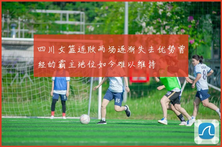 四川女篮连败两场逐渐失去优势曾经的霸主地位如今难以维持