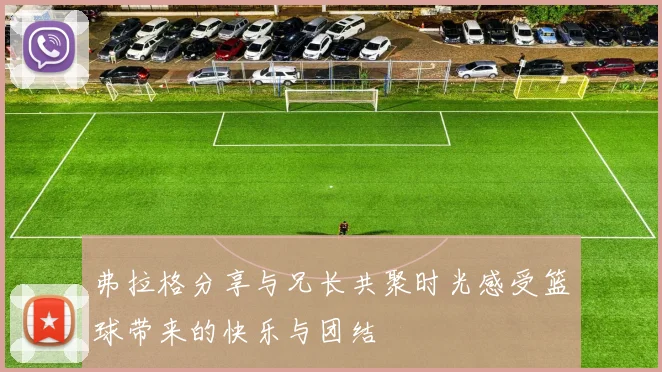 弗拉格分享与兄长共聚时光感受篮球带来的快乐与团结