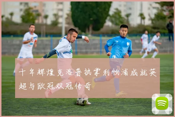 十年辉煌克洛普执掌利物浦成就英超与欧冠双冠传奇