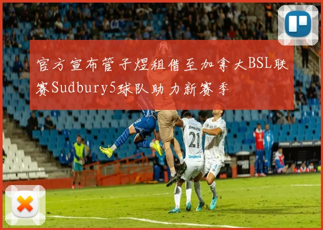 官方宣布管子煜租借至加拿大BSL联赛Sudbury5球队助力新赛季