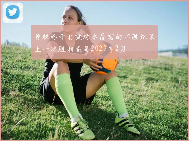 曼联终于打破对水晶宫的不胜纪录上一次胜利竟是2023年2月