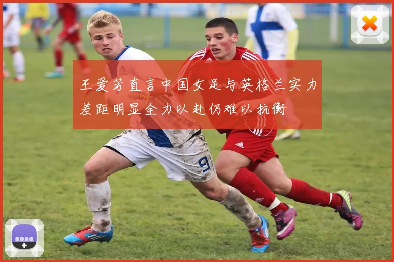 王爱芳直言中国女足与英格兰实力差距明显全力以赴仍难以抗衡