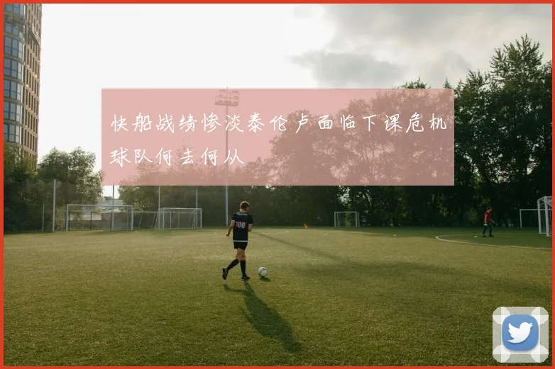 快船战绩惨淡泰伦卢面临下课危机球队何去何从