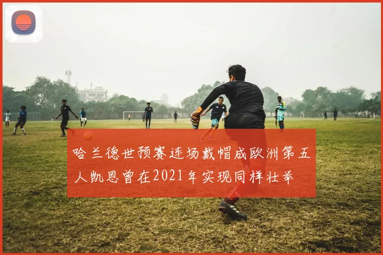 哈兰德世预赛连场戴帽成欧洲第五人凯恩曾在2021年实现同样壮举
