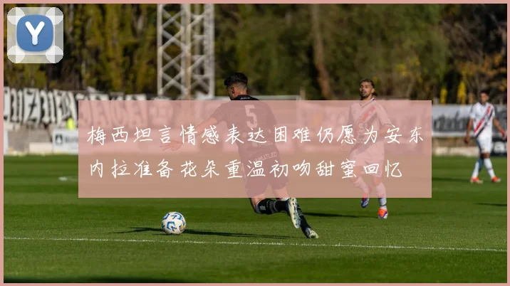 梅西坦言情感表达困难仍愿为安东内拉准备花朵重温初吻甜蜜回忆