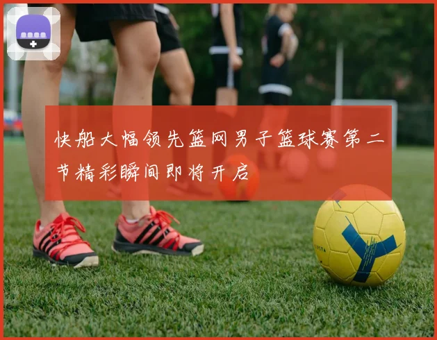 快船大幅领先篮网男子篮球赛第二节精彩瞬间即将开启