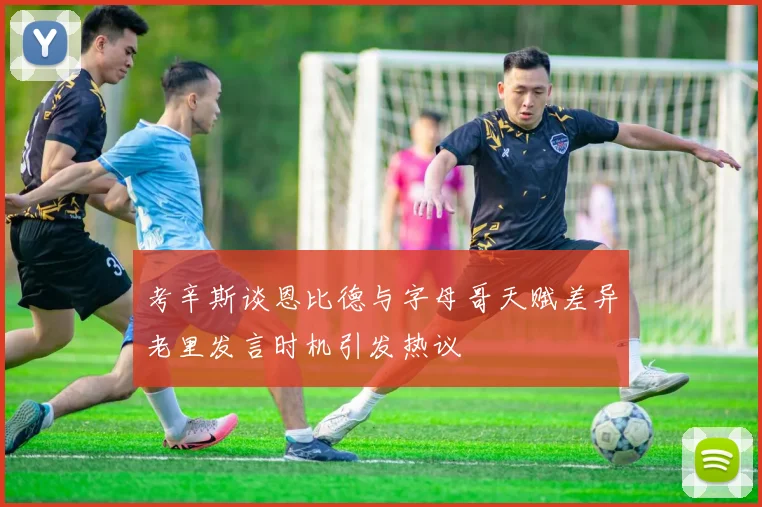 考辛斯谈恩比德与字母哥天赋差异老里发言时机引发热议