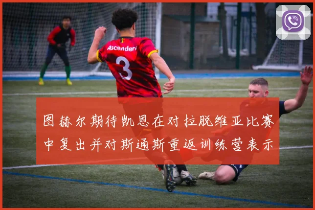 图赫尔期待凯恩在对拉脱维亚比赛中复出并对斯通斯重返训练营表示欣喜