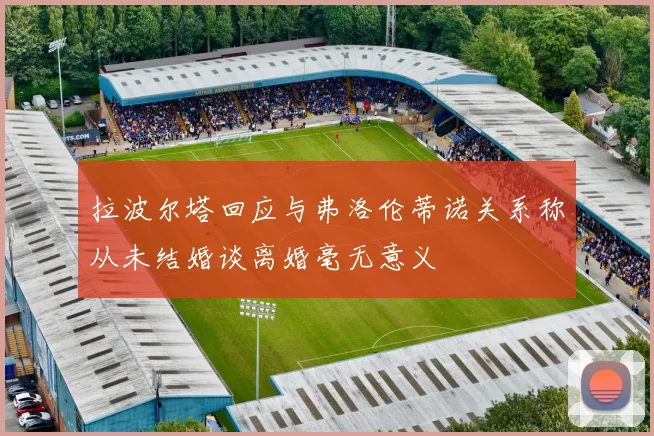 拉波尔塔回应与弗洛伦蒂诺关系称从未结婚谈离婚毫无意义