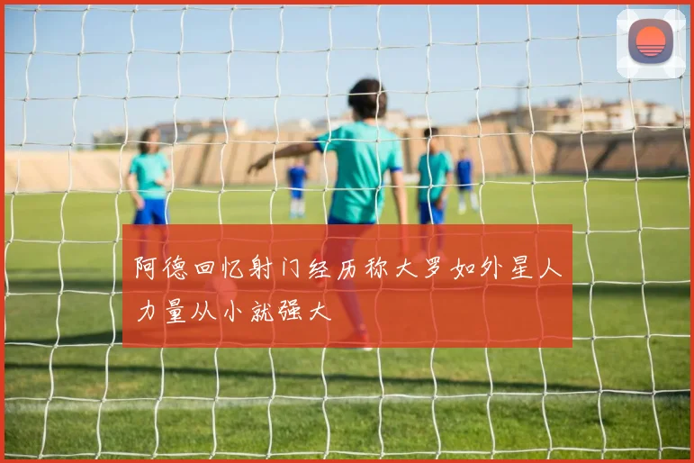 阿德回忆射门经历称大罗如外星人力量从小就强大