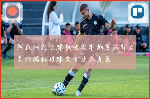 阿森纳定位球教练豪车抽雪茄背后真相揭秘进球奖金让人羡慕