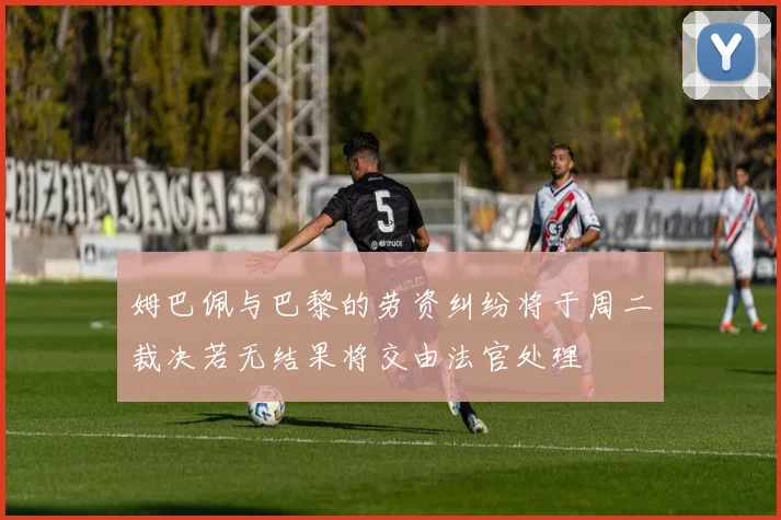 姆巴佩与巴黎的劳资纠纷将于周二裁决若无结果将交由法官处理