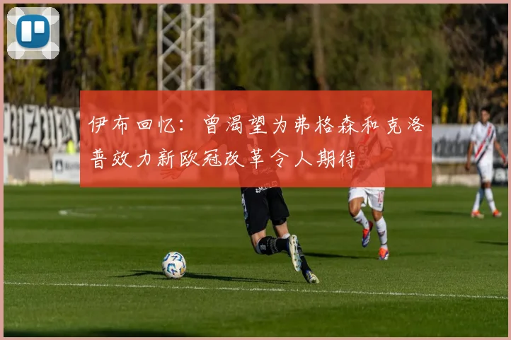伊布回忆：曾渴望为弗格森和克洛普效力新欧冠改革令人期待