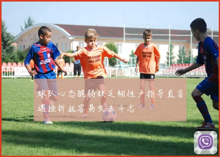 球队心态脆弱缺乏韧性卢指导直言遇挫折就容易失去斗志