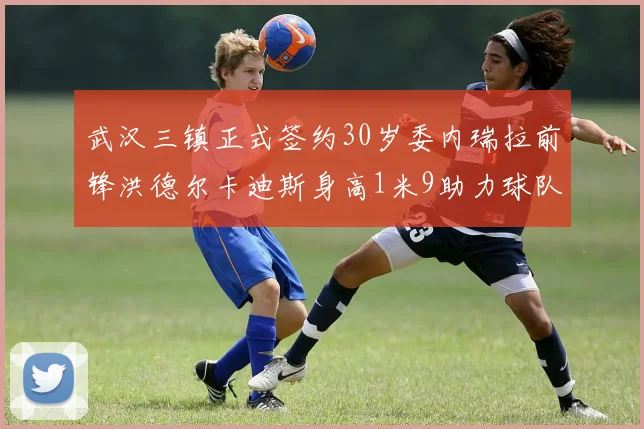 武汉三镇正式签约30岁委内瑞拉前锋洪德尔卡迪斯身高1米9助力球队新赛季