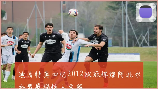 迪马特奥回忆2012欧冠辉煌阿扎尔加盟展现惊人天赋