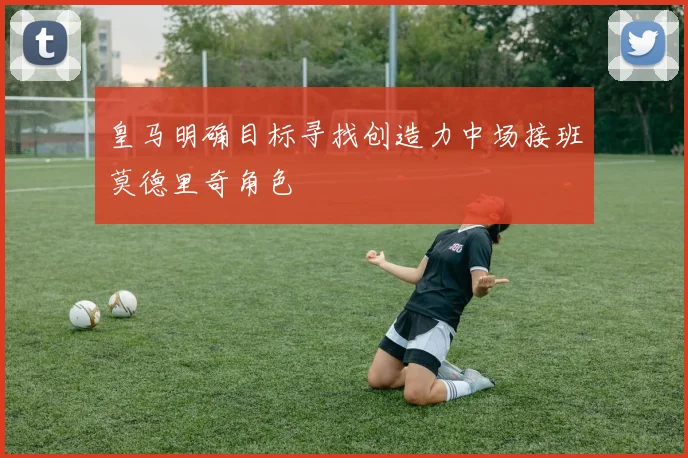 皇马明确目标寻找创造力中场接班莫德里奇角色