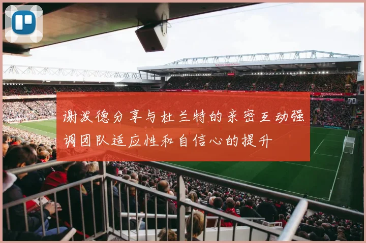 谢泼德分享与杜兰特的亲密互动强调团队适应性和自信心的提升