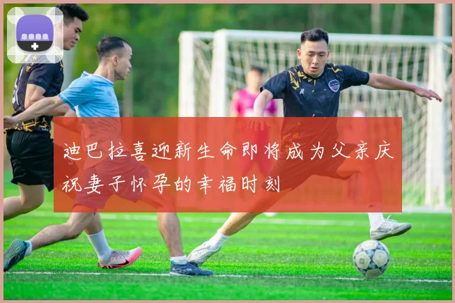 迪巴拉喜迎新生命即将成为父亲庆祝妻子怀孕的幸福时刻