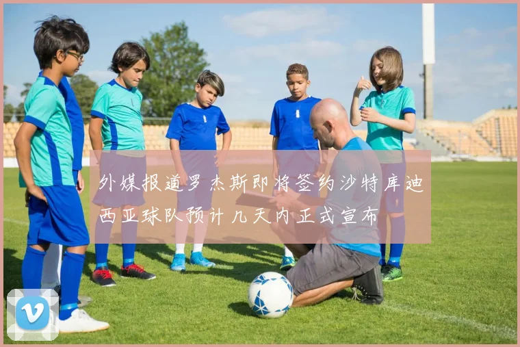 外媒报道罗杰斯即将签约沙特库迪西亚球队预计几天内正式宣布