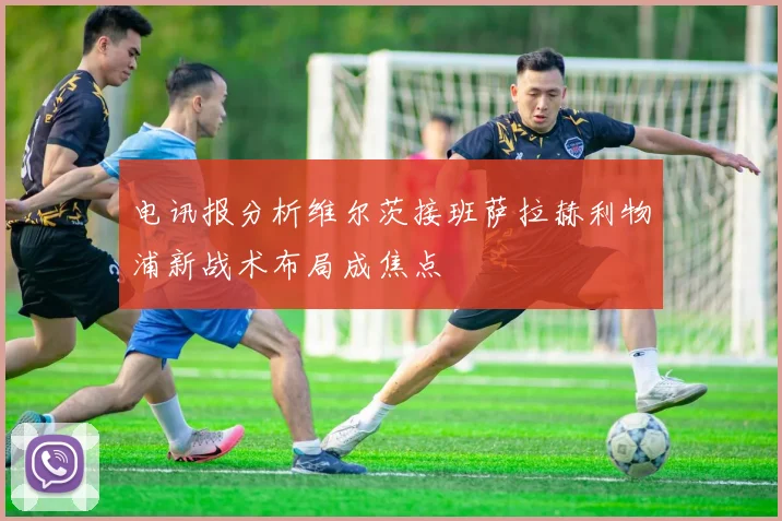 电讯报分析维尔茨接班萨拉赫利物浦新战术布局成焦点