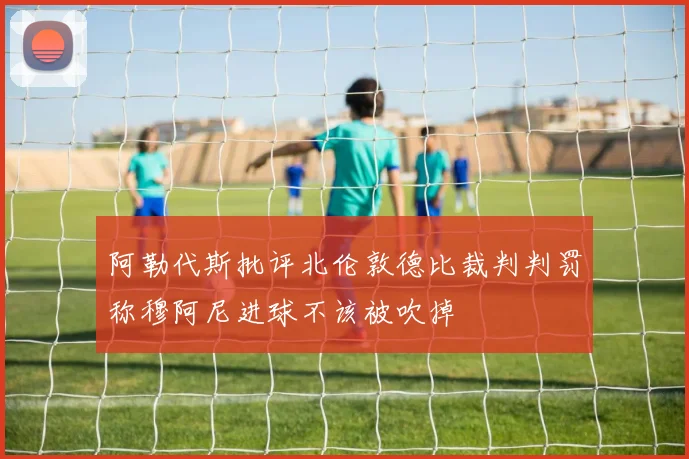 阿勒代斯批评北伦敦德比裁判判罚称穆阿尼进球不该被吹掉