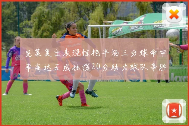 克莱复出表现惊艳半场三分球命中率高达五成独揽20分助力球队争胜