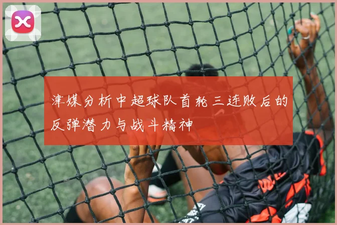 津媒分析中超球队首轮三连败后的反弹潜力与战斗精神