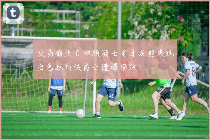 交易截止日回顾骑士奇才灰熊表现出色独行侠爵士遭遇惨败