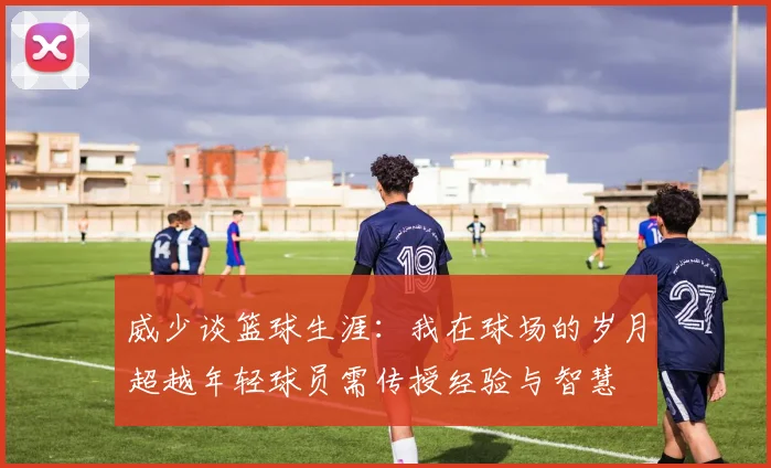 威少谈篮球生涯：我在球场的岁月超越年轻球员需传授经验与智慧