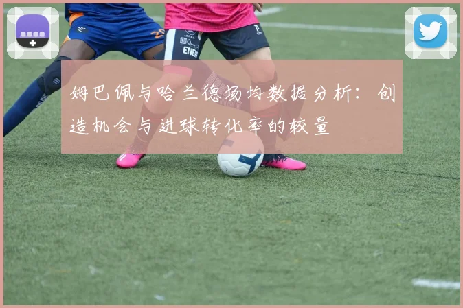 姆巴佩与哈兰德场均数据分析：创造机会与进球转化率的较量
