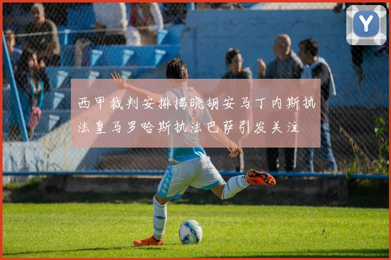 西甲裁判安排揭晓胡安马丁内斯执法皇马罗哈斯执法巴萨引发关注