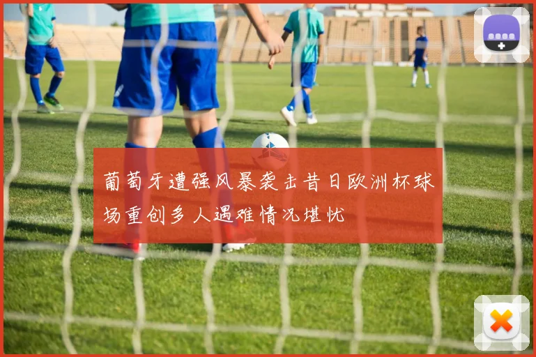 葡萄牙遭强风暴袭击昔日欧洲杯球场重创多人遇难情况堪忧