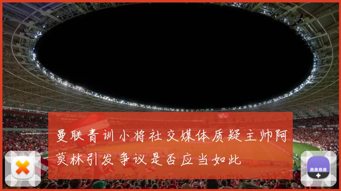 曼联青训小将社交媒体质疑主帅阿莫林引发争议是否应当如此