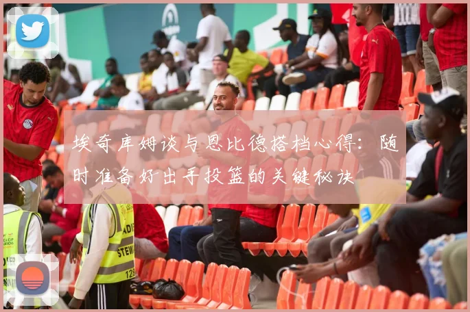 埃奇库姆谈与恩比德搭档心得：随时准备好出手投篮的关键秘诀
