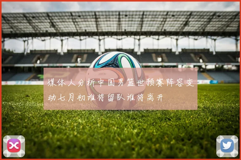 媒体人分析中国男篮世预赛阵容变动七月初谁将留队谁将离开