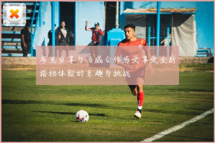 布克分享与马威合作感受享受全新搭档体验的乐趣与挑战